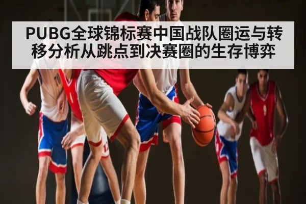 PUBG全球锦标赛中国战队圈运与转移分析从跳点到决赛圈的生存博弈