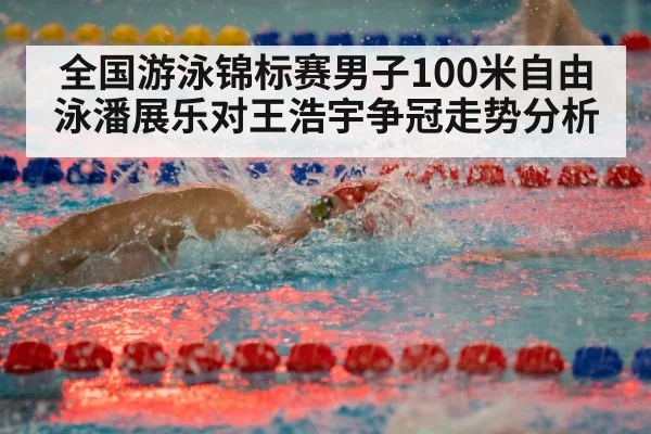 全国游泳锦标赛男子100米自由泳潘展乐对王浩宇争冠走势分析